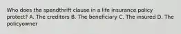 Who does the spendthrift clause in a life insurance policy protect? A. The creditors B. The beneficiary C. The insured D. The policyowner