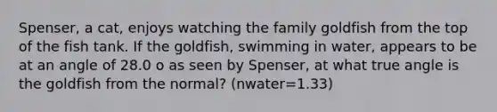 Spenser, a cat, enjoys watching the family goldfish from the top of the fish tank. If the goldfish, swimming in water, appears to be at an angle of 28.0 o as seen by Spenser, at what true angle is the goldfish from the normal? (nwater=1.33)