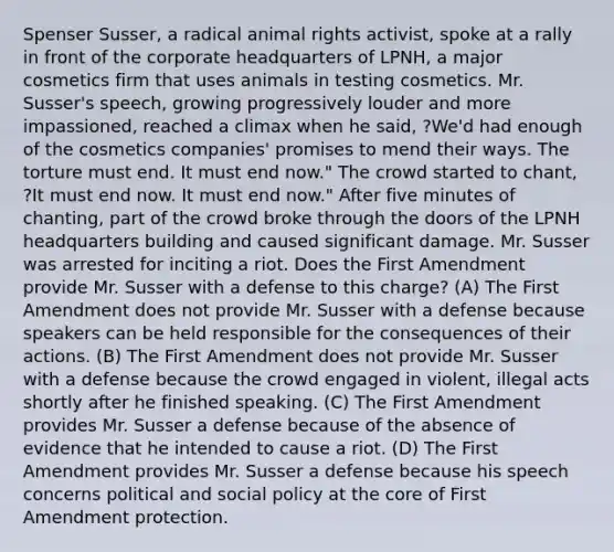 Spenser Susser, a radical animal rights activist, spoke at a rally in front of the corporate headquarters of LPNH, a major cosmetics firm that uses animals in testing cosmetics. Mr. Susser's speech, growing progressively louder and more impassioned, reached a climax when he said, ?We'd had enough of the cosmetics companies' promises to mend their ways. The torture must end. It must end now." The crowd started to chant, ?It must end now. It must end now." After five minutes of chanting, part of the crowd broke through the doors of the LPNH headquarters building and caused significant damage. Mr. Susser was arrested for inciting a riot. Does the First Amendment provide Mr. Susser with a defense to this charge? (A) The First Amendment does not provide Mr. Susser with a defense because speakers can be held responsible for the consequences of their actions. (B) The First Amendment does not provide Mr. Susser with a defense because the crowd engaged in violent, illegal acts shortly after he finished speaking. (C) The First Amendment provides Mr. Susser a defense because of the absence of evidence that he intended to cause a riot. (D) The First Amendment provides Mr. Susser a defense because his speech concerns political and social policy at the core of First Amendment protection.