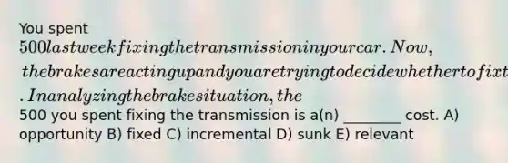 You spent 500 last week fixing the transmission in your car. Now, the brakes are acting up and you are trying to decide whether to fix them or trade the car in for a newer model. In analyzing the brake situation, the500 you spent fixing the transmission is a(n) ________ cost. A) opportunity B) fixed C) incremental D) sunk E) relevant