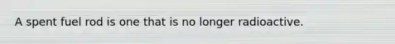 A spent fuel rod is one that is no longer radioactive.
