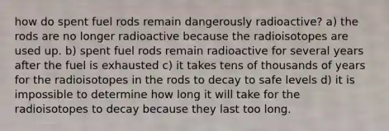 how do spent fuel rods remain dangerously radioactive? a) the rods are no longer radioactive because the radioisotopes are used up. b) spent fuel rods remain radioactive for several years after the fuel is exhausted c) it takes tens of thousands of years for the radioisotopes in the rods to decay to safe levels d) it is impossible to determine how long it will take for the radioisotopes to decay because they last too long.