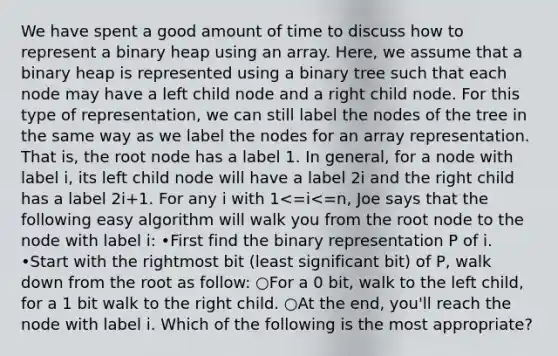 We have spent a good amount of time to discuss how to represent a binary heap using an array. Here, we assume that a binary heap is represented using a binary tree such that each node may have a left child node and a right child node. For this type of representation, we can still label the nodes of the tree in the same way as we label the nodes for an array representation. That is, the root node has a label 1. In general, for a node with label i, its left child node will have a label 2i and the right child has a label 2i+1. For any i with 1<=i<=n, Joe says that the following easy algorithm will walk you from the root node to the node with label i: •First find the binary representation P of i. •Start with the rightmost bit (least significant bit) of P, walk down from the root as follow: ○For a 0 bit, walk to the left child, for a 1 bit walk to the right child. ○At the end, you'll reach the node with label i. Which of the following is the most appropriate?