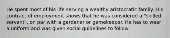 He spent most of his life serving a wealthy aristocratic family. His contract of employment shows that he was considered a "skilled servant", on par with a gardener or gamekeeper. He has to wear a uniform and was given social guidelines to follow.