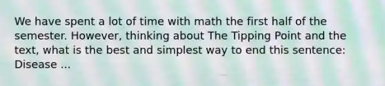 We have spent a lot of time with math the first half of the semester. However, thinking about The Tipping Point and the text, what is the best and simplest way to end this sentence: Disease ...