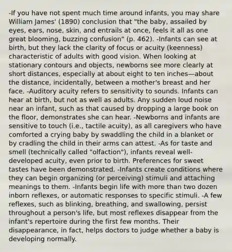 -If you have not spent much time around infants, you may share William James' (1890) conclusion that "the baby, assailed by eyes, ears, nose, skin, and entrails at once, feels it all as one great blooming, buzzing confusion" (p. 462). -Infants can see at birth, but they lack the clarity of focus or acuity (keenness) characteristic of adults with good vision. When looking at stationary contours and objects, newborns see more clearly at short distances, especially at about eight to ten inches—about the distance, incidentally, between a mother's breast and her face. -Auditory acuity refers to sensitivity to sounds. Infants can hear at birth, but not as well as adults. Any sudden loud noise near an infant, such as that caused by dropping a large book on the floor, demonstrates she can hear. -Newborns and infants are sensitive to touch (i.e., tactile acuity), as all caregivers who have comforted a crying baby by swaddling the child in a blanket or by cradling the child in their arms can attest. -As for taste and smell (technically called "olfaction"), infants reveal well-developed acuity, even prior to birth. Preferences for sweet tastes have been demonstrated. -Infants create conditions where they can begin organizing (or perceiving) stimuli and attaching meanings to them. -Infants begin life with <a href='https://www.questionai.com/knowledge/keWHlEPx42-more-than' class='anchor-knowledge'>more than</a> two dozen inborn reflexes, or automatic responses to specific stimuli. -A few reflexes, such as blinking, breathing, and swallowing, persist throughout a person's life, but most reflexes disappear from the infant's repertoire during the first few months. Their disappearance, in fact, helps doctors to judge whether a baby is developing normally.