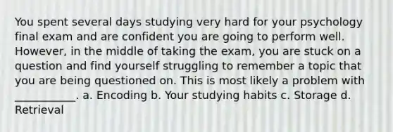 You spent several days studying very hard for your psychology final exam and are confident you are going to perform well. However, in the middle of taking the exam, you are stuck on a question and find yourself struggling to remember a topic that you are being questioned on. This is most likely a problem with ___________. a. Encoding b. Your studying habits c. Storage d. Retrieval