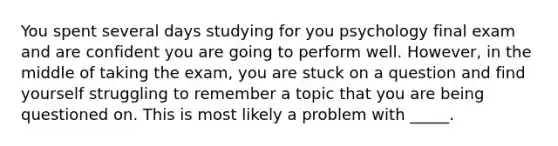 You spent several days studying for you psychology final exam and are confident you are going to perform well. However, in the middle of taking the exam, you are stuck on a question and find yourself struggling to remember a topic that you are being questioned on. This is most likely a problem with _____.