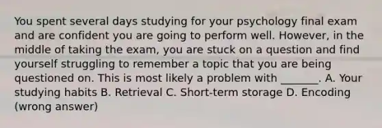 You spent several days studying for your psychology final exam and are confident you are going to perform well. However, in the middle of taking the exam, you are stuck on a question and find yourself struggling to remember a topic that you are being questioned on. This is most likely a problem with _______. A. Your studying habits B. Retrieval C. Short-term storage D. Encoding (wrong answer)