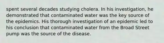 spent several decades studying cholera. In his investigation, he demonstrated that contaminated water was the key source of the epidemics. His thorough investigation of an epidemic led to his conclusion that contaminated water from the Broad Street pump was the source of the disease.