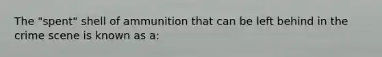 The "spent" shell of ammunition that can be left behind in the crime scene is known as a: