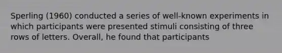 Sperling (1960) conducted a series of well-known experiments in which participants were presented stimuli consisting of three rows of letters. Overall, he found that participants