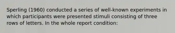 Sperling (1960) conducted a series of well-known experiments in which participants were presented stimuli consisting of three rows of letters. In the whole report condition: