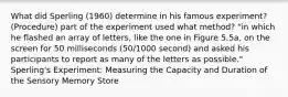 What did Sperling (1960) determine in his famous experiment? (Procedure) part of the experiment used what method? "in which he flashed an array of letters, like the one in Figure 5.5a, on the screen for 50 milliseconds (50/1000 second) and asked his participants to report as many of the letters as possible." Sperling's Experiment: Measuring the Capacity and Duration of the Sensory Memory Store