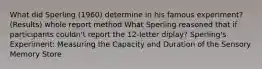 What did Sperling (1960) determine in his famous experiment? (Results) whole report method What Sperling reasoned that if participants couldn't report the 12-letter diplay? Sperling's Experiment: Measuring the Capacity and Duration of the Sensory Memory Store