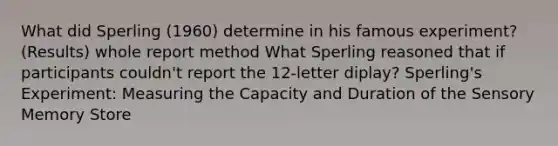 What did Sperling (1960) determine in his famous experiment? (Results) whole report method What Sperling reasoned that if participants couldn't report the 12-letter diplay? Sperling's Experiment: Measuring the Capacity and Duration of the Sensory Memory Store