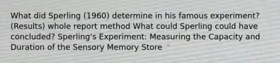 What did Sperling (1960) determine in his famous experiment? (Results) whole report method What could Sperling could have concluded? Sperling's Experiment: Measuring the Capacity and Duration of the Sensory Memory Store