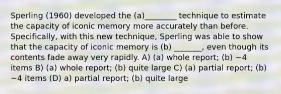 Sperling (1960) developed the (a)________ technique to estimate the capacity of iconic memory more accurately than before. Specifically, with this new technique, Sperling was able to show that the capacity of iconic memory is (b) _______, even though its contents fade away very rapidly. A) (a) whole report; (b) ~4 items B) (a) whole report; (b) quite large C) (a) partial report; (b) ~4 items (D) a) partial report; (b) quite large