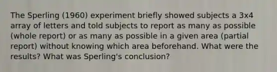 The Sperling (1960) experiment briefly showed subjects a 3x4 array of letters and told subjects to report as many as possible (whole report) or as many as possible in a given area (partial report) without knowing which area beforehand. What were the results? What was Sperling's conclusion?