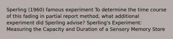 Sperling (1960) famous experiment To determine the time course of this fading in partial report method, what additional experiment did Sperling advise? Sperling's Experiment: Measuring the Capacity and Duration of a Sensory Memory Store