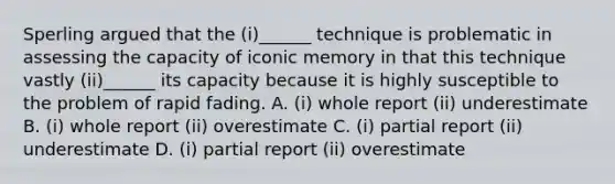 Sperling argued that the (i)______ technique is problematic in assessing the capacity of iconic memory in that this technique vastly (ii)______ its capacity because it is highly susceptible to the problem of rapid fading. A. (i) whole report (ii) underestimate B. (i) whole report (ii) overestimate C. (i) partial report (ii) underestimate D. (i) partial report (ii) overestimate