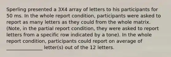 Sperling presented a 3X4 array of letters to his participants for 50 ms. In the whole report condition, participants were asked to report as many letters as they could from the whole matrix. (Note, in the partial report condition, they were asked to report letters from a specific row indicated by a tone). In the whole report condition, participants could report on average of _______________ letter(s) out of the 12 letters.