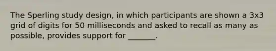 The Sperling study design, in which participants are shown a 3x3 grid of digits for 50 milliseconds and asked to recall as many as possible, provides support for _______.