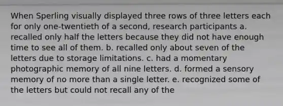 When Sperling visually displayed three rows of three letters each for only one-twentieth of a second, research participants a. recalled only half the letters because they did not have enough time to see all of them. b. recalled only about seven of the letters due to storage limitations. c. had a momentary photographic memory of all nine letters. d. formed a sensory memory of no more than a single letter. e. recognized some of the letters but could not recall any of the