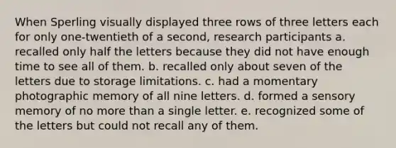 When Sperling visually displayed three rows of three letters each for only one-twentieth of a second, research participants a. recalled only half the letters because they did not have enough time to see all of them. b. recalled only about seven of the letters due to storage limitations. c. had a momentary photographic memory of all nine letters. d. formed a sensory memory of no more than a single letter. e. recognized some of the letters but could not recall any of them.