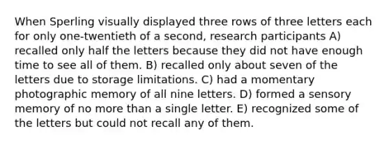 When Sperling visually displayed three rows of three letters each for only one-twentieth of a second, research participants A) recalled only half the letters because they did not have enough time to see all of them. B) recalled only about seven of the letters due to storage limitations. C) had a momentary photographic memory of all nine letters. D) formed a sensory memory of no more than a single letter. E) recognized some of the letters but could not recall any of them.