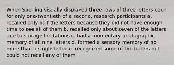 When Sperling visually displayed three rows of three letters each for only one-twentieth of a second, research participants a. recalled only half the letters because they did not have enough time to see all of them b. recalled only about seven of the letters due to storage limitations c. had a momentary photographic memory of all nine letters d. formed a sensory memory of no more than a single letter e. recognized some of the letters but could not recall any of them