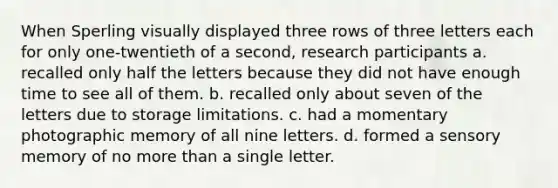 When Sperling visually displayed three rows of three letters each for only one-twentieth of a second, research participants a. recalled only half the letters because they did not have enough time to see all of them. b. recalled only about seven of the letters due to storage limitations. c. had a momentary photographic memory of all nine letters. d. formed a sensory memory of no more than a single letter.