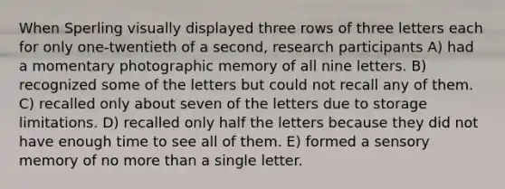 When Sperling visually displayed three rows of three letters each for only one-twentieth of a second, research participants A) had a momentary photographic memory of all nine letters. B) recognized some of the letters but could not recall any of them. C) recalled only about seven of the letters due to storage limitations. D) recalled only half the letters because they did not have enough time to see all of them. E) formed a sensory memory of no more than a single letter.