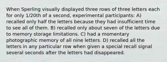 When Sperling visually displayed three rows of three letters each for only 1/20th of a second, experimental participants: A) recalled only half the letters because they had insufficient time to see all of them. B) recalled only about seven of the letters due to memory storage limitations. C) had a momentary photographic memory of all nine letters. D) recalled all the letters in any particular row when given a special recall signal several seconds after the letters had disappeared.