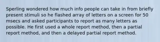 Sperling wondered how much info people can take in from briefly present stimuli so he flashed array of letters on a screen for 50 msecs and asked participants to report as many letters as possible. He first used a whole report method, then a partial report method, and then a delayed partial report method.