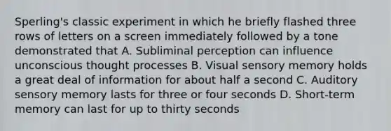 Sperling's classic experiment in which he briefly flashed three rows of letters on a screen immediately followed by a tone demonstrated that A. Subliminal perception can influence unconscious thought processes B. Visual sensory memory holds a great deal of information for about half a second C. Auditory sensory memory lasts for three or four seconds D. Short-term memory can last for up to thirty seconds