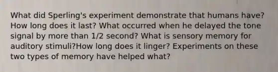 What did Sperling's experiment demonstrate that humans have? How long does it last? What occurred when he delayed the tone signal by more than 1/2 second? What is sensory memory for auditory stimuli?How long does it linger? Experiments on these two types of memory have helped what?