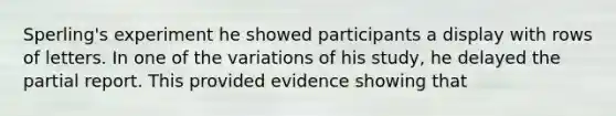 Sperling's experiment he showed participants a display with rows of letters. In one of the variations of his study, he delayed the partial report. This provided evidence showing that