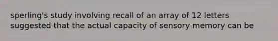 sperling's study involving recall of an array of 12 letters suggested that the actual capacity of sensory memory can be