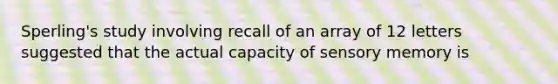 Sperling's study involving recall of an array of 12 letters suggested that the actual capacity of sensory memory is