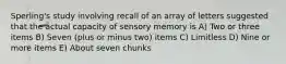 Sperling's study involving recall of an array of letters suggested that the actual capacity of sensory memory is A) Two or three items B) Seven (plus or minus two) items C) Limitless D) Nine or more items E) About seven chunks