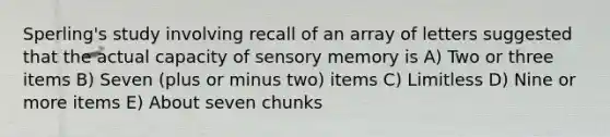 Sperling's study involving recall of an array of letters suggested that the actual capacity of sensory memory is A) Two or three items B) Seven (plus or minus two) items C) Limitless D) Nine or more items E) About seven chunks