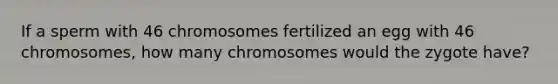 If a sperm with 46 chromosomes fertilized an egg with 46 chromosomes, how many chromosomes would the zygote have?