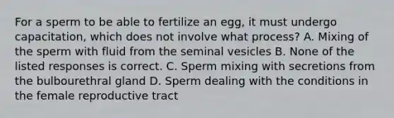 For a sperm to be able to fertilize an egg, it must undergo capacitation, which does not involve what process? A. Mixing of the sperm with fluid from the seminal vesicles B. None of the listed responses is correct. C. Sperm mixing with secretions from the bulbourethral gland D. Sperm dealing with the conditions in the female reproductive tract