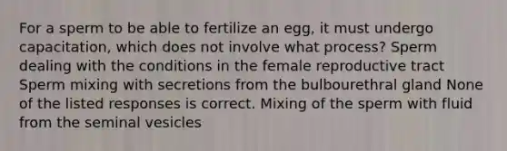 For a sperm to be able to fertilize an egg, it must undergo capacitation, which does not involve what process? Sperm dealing with the conditions in the female reproductive tract Sperm mixing with secretions from the bulbourethral gland None of the listed responses is correct. Mixing of the sperm with fluid from the seminal vesicles