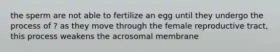 the sperm are not able to fertilize an egg until they undergo the process of ? as they move through the female reproductive tract, this process weakens the acrosomal membrane