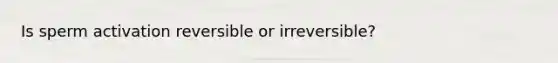 Is sperm activation reversible or irreversible?