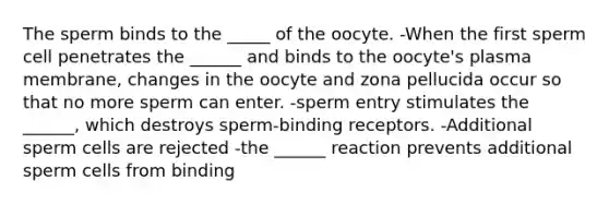 The sperm binds to the _____ of the oocyte. -When the first sperm cell penetrates the ______ and binds to the oocyte's plasma membrane, changes in the oocyte and zona pellucida occur so that no more sperm can enter. -sperm entry stimulates the ______, which destroys sperm-binding receptors. -Additional sperm cells are rejected -the ______ reaction prevents additional sperm cells from binding