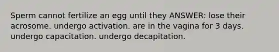 Sperm cannot fertilize an egg until they ANSWER: lose their acrosome. undergo activation. are in the vagina for 3 days. undergo capacitation. undergo decapitation.