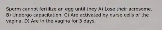 Sperm cannot fertilize an egg until they A) Lose their acrosome. B) Undergo capacitation. C) Are activated by nurse cells of the vagina. D) Are in the vagina for 3 days.